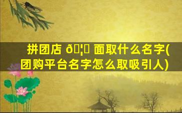 拼团店 🦈 面取什么名字(团购平台名字怎么取吸引人)